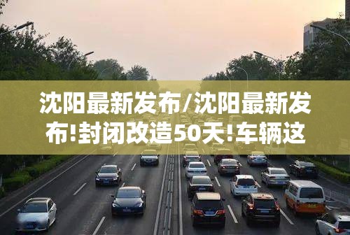 沈阳最新发布/沈阳最新发布!封闭改造50天!车辆这样绕行