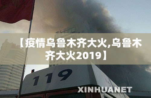 【疫情乌鲁木齐大火,乌鲁木齐大火2019】