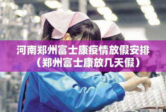 河南郑州富士康疫情放假安排（郑州富士康放几天假）