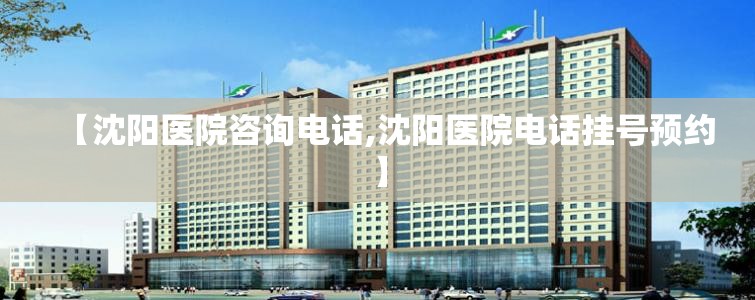 【沈阳医院咨询电话,沈阳医院电话挂号预约】
