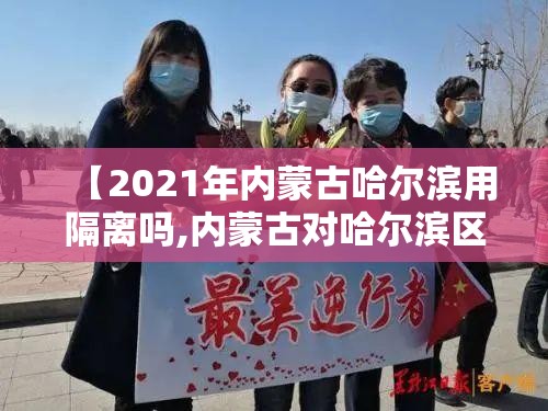 【2021年内蒙古哈尔滨用隔离吗,内蒙古对哈尔滨区的人员有什么新规定】