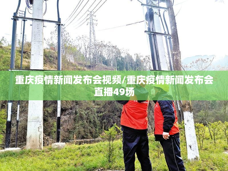 重庆疫情新闻发布会视频/重庆疫情新闻发布会直播49场