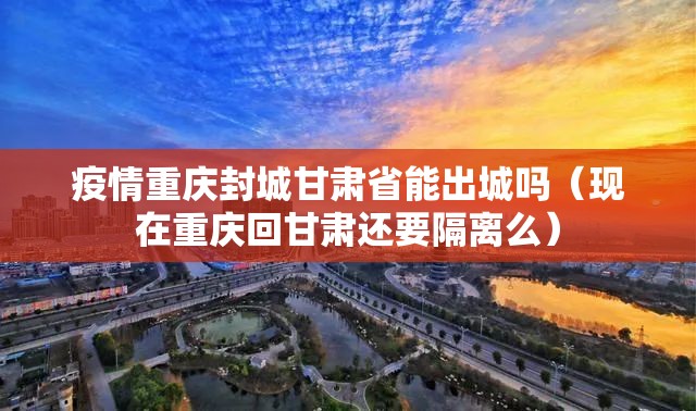 疫情重庆封城甘肃省能出城吗（现在重庆回甘肃还要隔离么）