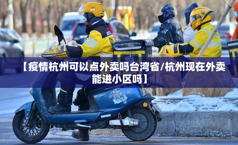【疫情杭州可以点外卖吗台湾省/杭州现在外卖能进小区吗】