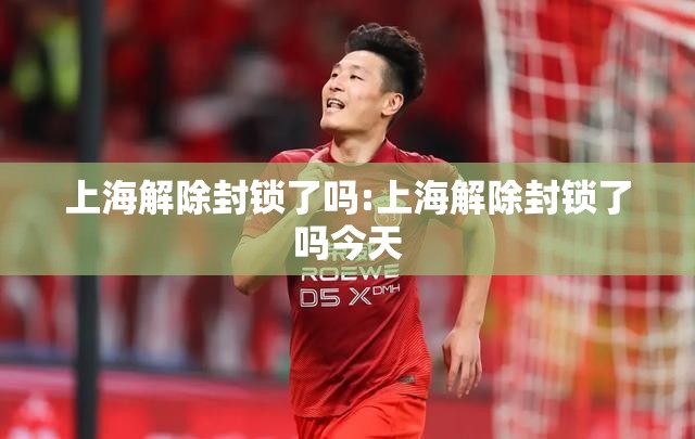 上海解除封锁了吗:上海解除封锁了吗今天