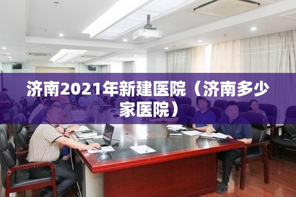 济南2021年新建医院（济南多少家医院）