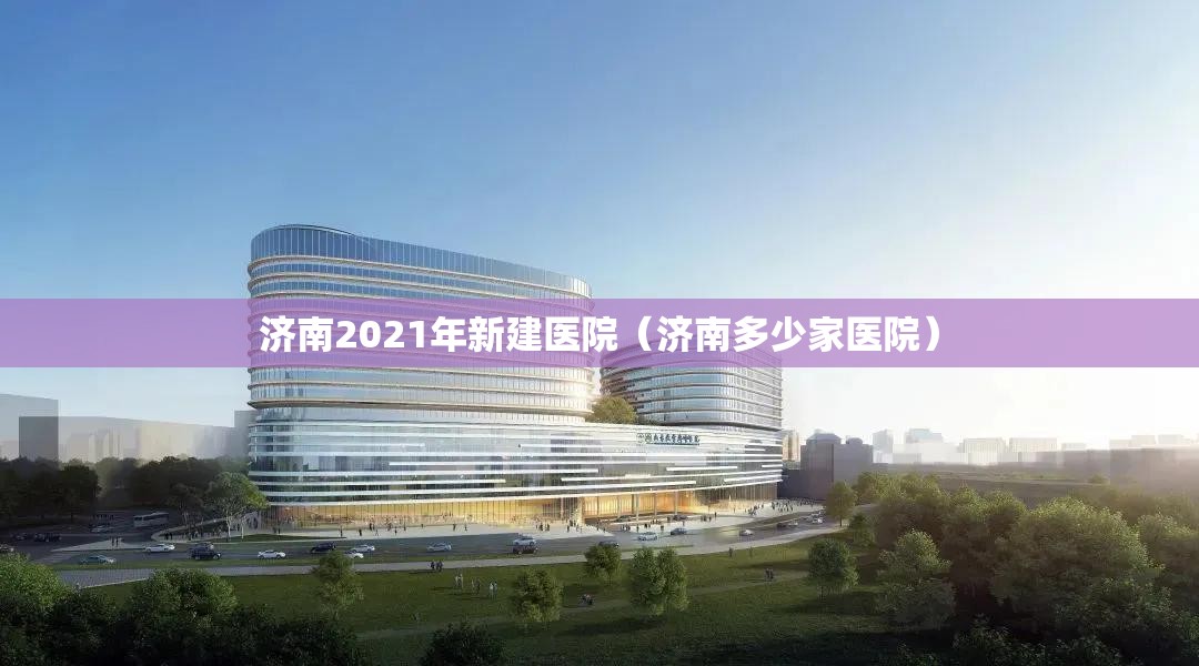 济南2021年新建医院（济南多少家医院）