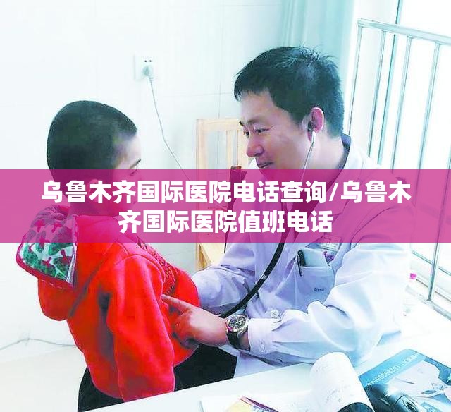 乌鲁木齐国际医院电话查询/乌鲁木齐国际医院值班电话