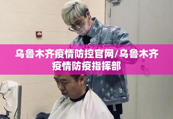 乌鲁木齐疫情防控官网/乌鲁木齐疫情防疫指挥部