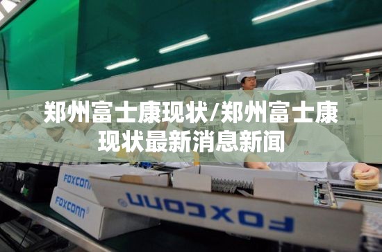 郑州富士康现状/郑州富士康现状最新消息新闻