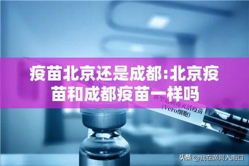 疫苗北京还是成都:北京疫苗和成都疫苗一样吗