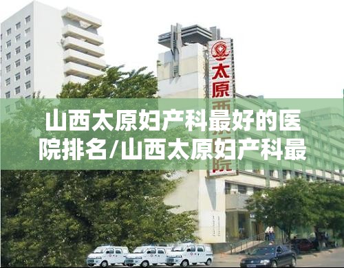 山西太原妇产科最好的医院排名/山西太原妇产科最好的医院排名榜