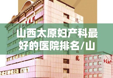 山西太原妇产科最好的医院排名/山西太原妇产科最好的医院排名榜