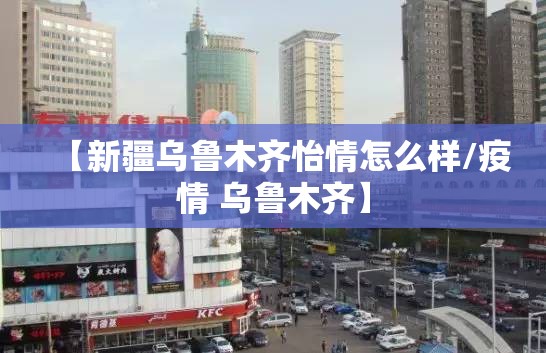 【新疆乌鲁木齐怡情怎么样/疫情 乌鲁木齐】
