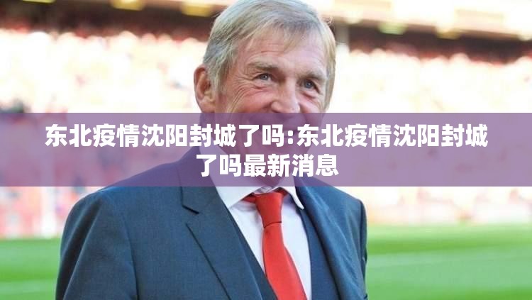东北疫情沈阳封城了吗:东北疫情沈阳封城了吗最新消息