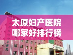 太原妇产医院哪家好排行榜（太原哪家妇产医院最好）