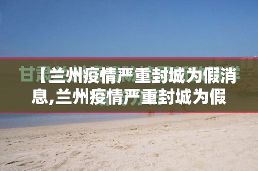 【兰州疫情严重封城为假消息,兰州疫情严重封城为假消息是真的吗】