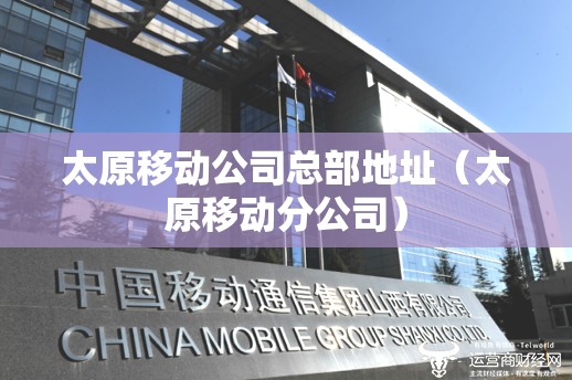 太原移动公司总部地址（太原移动分公司）