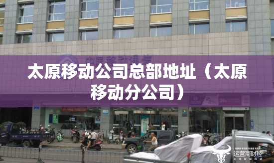 太原移动公司总部地址（太原移动分公司）