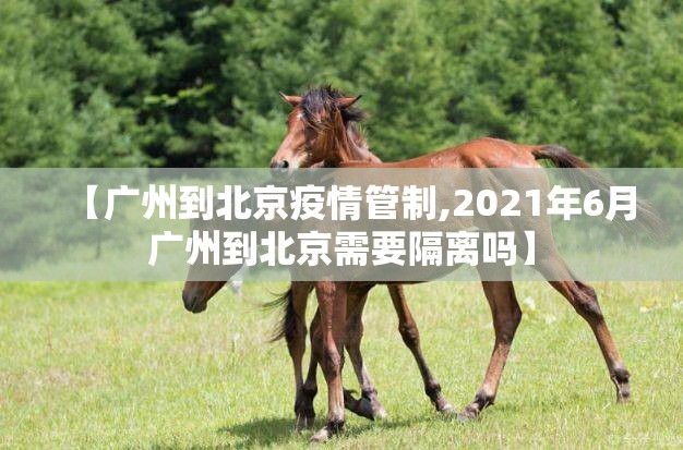 【广州到北京疫情管制,2021年6月广州到北京需要隔离吗】