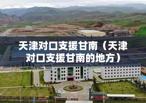 天津对口支援甘南（天津对口支援甘南的地方）
