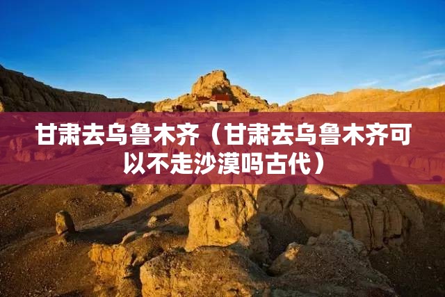 甘肃去乌鲁木齐（甘肃去乌鲁木齐可以不走沙漠吗古代）