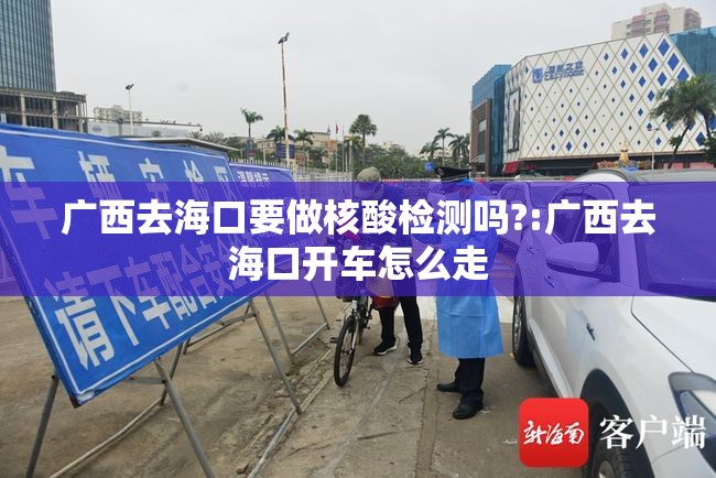 广西去海口要做核酸检测吗?:广西去海口开车怎么走