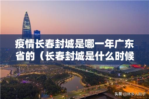 疫情长春封城是哪一年广东省的（长春封城是什么时候）