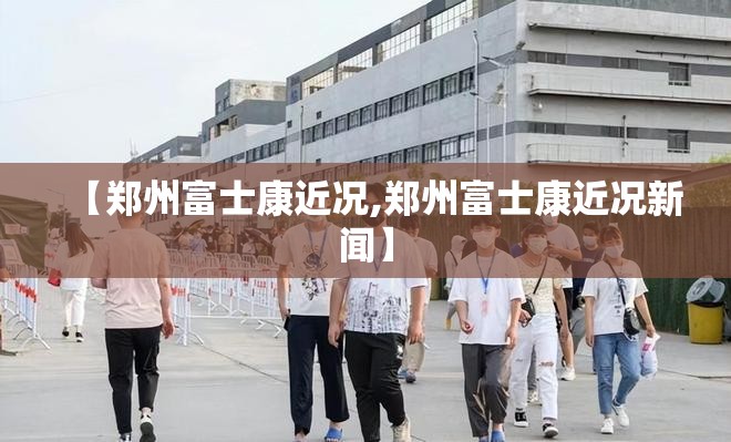 【郑州富士康近况,郑州富士康近况新闻】