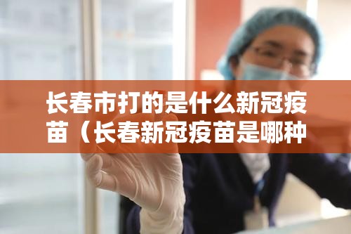 长春市打的是什么新冠疫苗（长春新冠疫苗是哪种疫苗,怎么没听过）