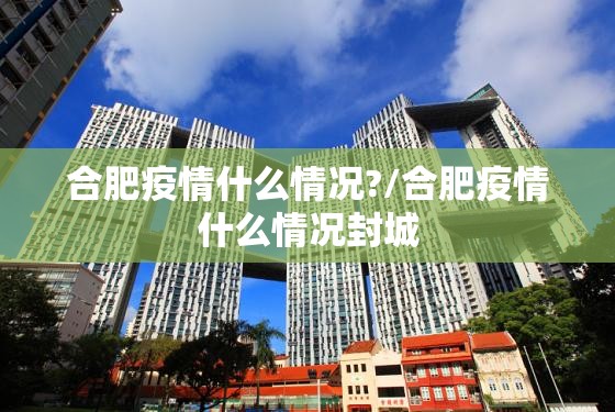 合肥疫情什么情况?/合肥疫情什么情况封城