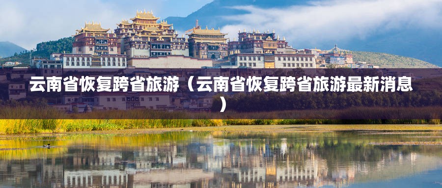 云南省恢复跨省旅游（云南省恢复跨省旅游最新消息）