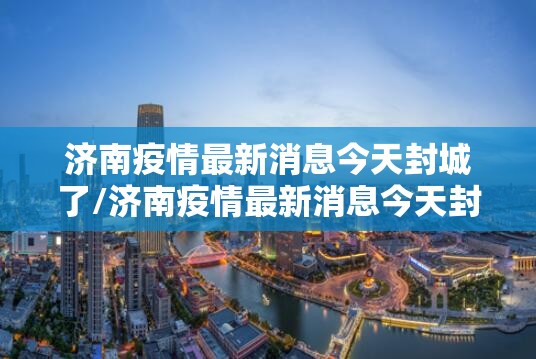 济南疫情最新消息今天封城了/济南疫情最新消息今天封城了吗