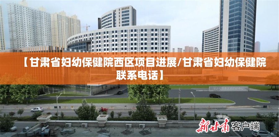 【甘肃省妇幼保健院西区项目进展/甘肃省妇幼保健院联系电话】