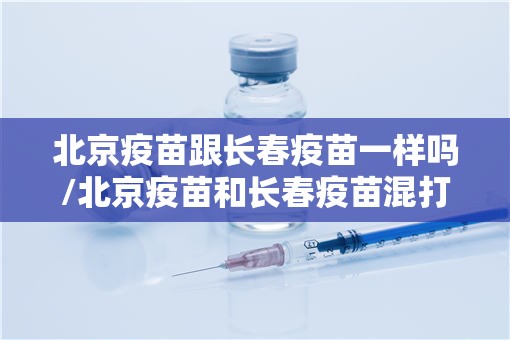 北京疫苗跟长春疫苗一样吗/北京疫苗和长春疫苗混打