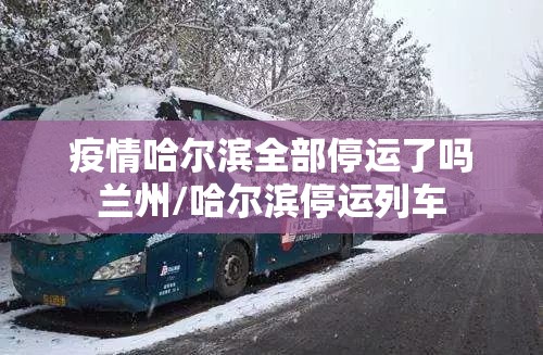疫情哈尔滨全部停运了吗兰州/哈尔滨停运列车