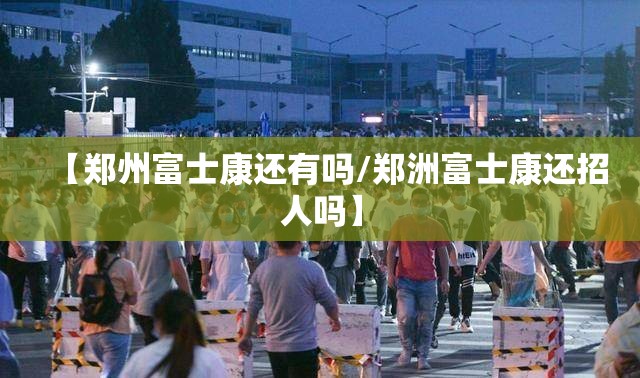 【郑州富士康还有吗/郑洲富士康还招人吗】