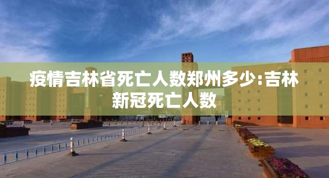 疫情吉林省死亡人数郑州多少:吉林新冠死亡人数