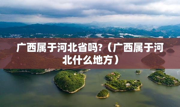 广西属于河北省吗?（广西属于河北什么地方）
