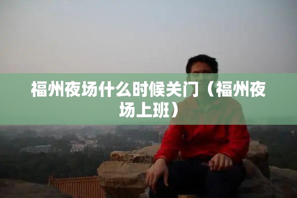 福州夜场什么时候关门（福州夜场上班）