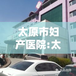 太原市妇产医院:太原妇产医院在线咨询