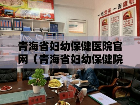 青海省妇幼保健医院官网（青海省妇幼保健院咨询平台）
