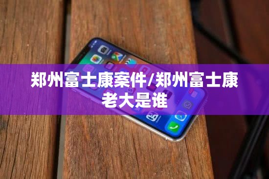 郑州富士康案件/郑州富士康老大是谁