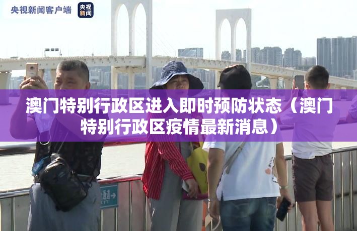 澳门特别行政区进入即时预防状态（澳门特别行政区疫情最新消息）