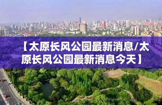 【太原长风公园最新消息/太原长风公园最新消息今天】