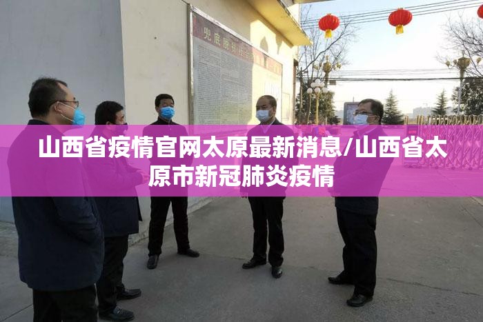 山西省疫情官网太原最新消息/山西省太原市新冠肺炎疫情