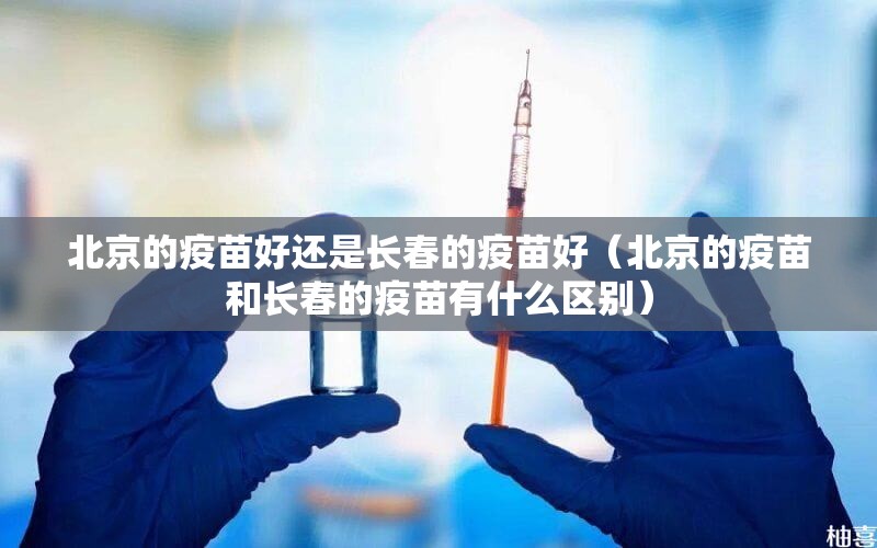 北京的疫苗好还是长春的疫苗好（北京的疫苗和长春的疫苗有什么区别）