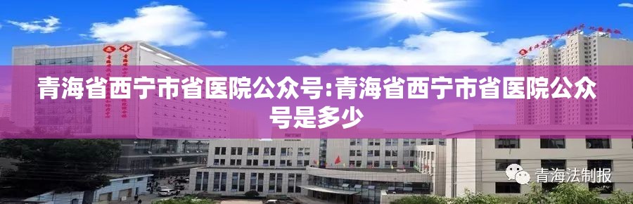 青海省西宁市省医院公众号:青海省西宁市省医院公众号是多少