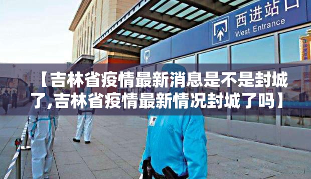 【吉林省疫情最新消息是不是封城了,吉林省疫情最新情况封城了吗】