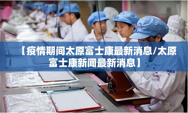【疫情期间太原富士康最新消息/太原富士康新闻最新消息】